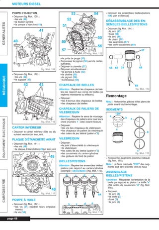 POMPE D’INJECTION
- Déposer (fig. Mot. 109) :
• les vis (40)
• la fixation arrière
• la pompe d’injection (41)
- Déposer (fig. Mot. 110) :
• les vis (42)
• le support (43)
CARTER INFÉRIEUR
- Déposer le carter inférieur (tôle ou alu
suivant version) et son joint.
PLAQUE D’ÉTANCHÉITÉ AVANT
- Déposer (fig. Mot. 111) :
• les vis (48)
• la plaque d’étanchéité (49) et son joint
POMPE À HUILE
- Déposer (fig. Mot. 112) :
• les vis (51) (repérer leurs emplace-
ments)
• la vis (54)
• le puits de jauge (53)
- Repousser le pignon (56) vers le carter-
cylindres.
- Déposer la clavette (57).
- Déposer simultanément :
• la pompe à huile (52)
• la chaîne (50)
• le pignon (56)
• l’entretoise (55)
CHAPEAUX DE BIELLES
Attention : Repérer les chapeaux de biel-
les par rapport aux corps de bielles (si
repères inexistants ou effacés).
- Déposer :
• les 8 écrous des chapeaux de bielles
• les chapeaux de bielles
CHAPEAUX DE PALIERS DE
VILEBREQUIN
Attention : Repérer le sens de montage
des chapeaux de paliers ainsi que leurs
ordre (numéro 1 : côté volant moteur).
- Déposer :
• les vis des chapeaux de vilebrequin
• les chapeaux de paliers de vilebrequin
• les cales de jeu latéral (palier n°2)
VILEBREQUIN
- Déposer :
• le joint d’étanchéité du vilebrequin
• le vilebrequin
• les cales de jeu latéral (palier n°2)
• les coussinets du carter-cylindres
• les gicleurs de fond de piston
BIELLES/PISTONS
Attention : Repérer les ensembles bielles/
pistons par rapport au carter-cylindres
(exemple : bb/cc/dd/ee) (fig. Mot. 113).
- Déposer les ensembles bielles/pistons
(64) (par le dessus).
DÉSASSEMBLAGE DES EN-
SEMBLES BIELLES/PISTONS
- Déposer (fig. Mot. 114) :
• le jonc (65)
• l’axe (66)
• le jonc (68)
• le piston (70)
• les segments (67)
• les demi-coussinets (69)
Remontage
Nota : Nettoyer les pièces et les plans de
joints avant tout remontage.
SEGMENTS
- Reposer les segments (comme indiqué)
(fig. Mot. 115).
Nota : La face marquée ”TOP” des seg-
ments doit être orientée vers le haut.
ASSEMBLAGE
BIELLES/PISTONS
Attention : Respecter l’orientation de la
bielle par rapport au piston. Le trèfle ”e”
côté arrêts de coussinets ”d” (fig. Mot.
116).
- Reposer :
• le jonc (4)
• la bielle (3)
• l’axe (2)
• le jonc (1)
page 68
GÉNÉRALITÉSMÉCANIQUEÉQUIPEMENTÉLECTRIQUECARROSSERIE
MOTEURS DIESEL
fig. Mot. 109
fig. Mot. 110
fig. Mot. 111
fig. Mot. 112
fig. Mot. 113
fig. Mot. 114
fig. Mot. 115
41
40
43 42
49
48
53 54
52
51
50
57
55
56
b c d e
b c d e
64
67
68
69
65 66 70
120°
a
b
c
a
b
c
L_03cMotD.qxd 27/08/99 12:29 Page 68 (1,1)
 