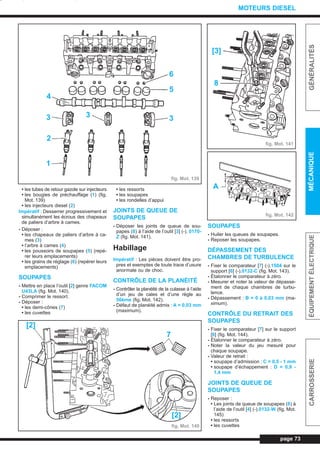 • les tubes de retour gazole sur injecteurs
• les bougies de préchauffage (1) (fig.
Mot. 139)
• les injecteurs diesel (2)
Impératif : Desserrer progressivement et
simultanément les écrous des chapeaux
de paliers d’arbre à cames.
- Déposer :
• les chapeaux de paliers d’arbre à ca-
mes (3)
• l’arbre à cames (4)
• les poussoirs de soupapes (5) (repé-
rer leurs emplacements)
• les grains de réglage (6) (repérer leurs
emplacements)
SOUPAPES
- Mettre en place l’outil [2] genre FACOM
U43LA (fig. Mot. 140).
- Comprimer le ressort.
- Déposer :
• les demi-cônes (7)
• les cuvettes
• les ressorts
• les soupapes
• les rondelles d’appui
JOINTS DE QUEUE DE
SOUPAPES
- Déposer les joints de queue de sou-
papes (8) à l’aide de l’outil [3] (-). 0170-
Z (fig. Mot. 141).
Habillage
Impératif : Les pièces doivent être pro-
pres et exemptes de toute trace d’usure
anormale ou de choc.
CONTRÔLE DE LA PLANÉITÉ
- Contrôler la planéité de la culasse à l’aide
d’un jeu de cales et d’une règle au
50ème (fig. Mot. 142).
- Défaut de planéité admis : A = 0,03 mm
(maximum).
SOUPAPES
- Huiler les queues de soupapes.
- Reposer les soupapes.
DÉPASSEMENT DES
CHAMBRES DE TURBULENCE
- Fixer le comparateur [7] (-).1504 sur le
support [6] (-).0132-C (fig. Mot. 143).
- Étalonner le comparateur à zéro.
- Mesurer et noter la valeur de dépasse-
ment de chaque chambres de turbu-
lence.
- Dépassement : B = 0 à 0,03 mm (ma-
ximum).
CONTRÔLE DU RETRAIT DES
SOUPAPES
- Fixer le comparateur [7] sur le support
[6] (fig. Mot. 144).
- Étalonner le comparateur à zéro.
- Noter la valeur du jeu mesuré pour
chaque soupape.
- Valeur de retrait :
• soupape d’admission : C = 0,5 - 1 mm
• soupape d’échappement : D = 0,9 -
1,4 mm
JOINTS DE QUEUE DE
SOUPAPES
- Reposer :
• Les joints de queue de soupapes (8) à
l’aide de l’outil [4] (-).0132-W (fig. Mot.
145)
• les ressorts
• les cuvettes
page 73
GÉNÉRALITÉSMÉCANIQUEÉQUIPEMENTÉLECTRIQUECARROSSERIE
MOTEURS DIESEL
fig. Mot. 139
fig. Mot. 141
fig. Mot. 142
6
5
33
2
3
4
1
fig. Mot. 140
[2]
[2]
7
[3]
8
A
L_03cMotD.qxd 27/08/99 12:29 Page 73 (1,1)
 
