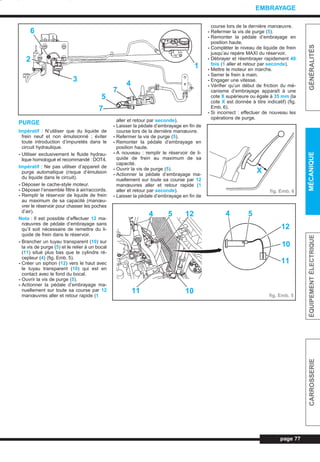 PURGE
Impératif : N’utiliser que du liquide de
frein neuf et non émulsionné ; éviter
toute introduction d’impuretés dans le
circuit hydraulique.
- Utiliser exclusivement le fluide hydrau-
lique homologué et recommandé : DOT4.
Impératif : Ne pas utiliser d’appareil de
purge automatique (risque d’émulsion
du liquide dans le circuit).
- Déposer le cache-style moteur.
- Déposer l’ensemble filtre à air/raccords.
- Remplir le réservoir de liquide de frein
au maximum de sa capacité (manœu-
vrer le réservoir pour chasser les poches
d’air).
Nota : Il est possible d’effectuer 12 ma-
nœuvres de pédale d’embrayage sans
qu’il soit nécessaire de remettre du li-
quide de frein dans le réservoir.
- Brancher un tuyau transparent (10) sur
la vis de purge (5) et le relier à un bocal
(11) situé plus bas que le cylindre ré-
cepteur (4) (fig. Emb. 5).
- Créer un siphon (12) vers le haut avec
le tuyau transparent (10) qui est en
contact avec le fond du bocal.
- Ouvrir la vis de purge (5).
- Actionner la pédale d’embrayage ma-
nuellement sur toute sa course par 12
manœuvres aller et retour rapide (1
aller et retour par seconde).
- Laisser la pédale d’embrayage en fin de
course lors de la dernière manœuvre.
- Refermer la vis de purge (5).
- Remonter la pédale d’embrayage en
position haute.
- A nouveau : remplir le réservoir de li-
quide de frein au maximum de sa
capacité.
- Ouvrir la vis de purge (5).
- Actionner la pédale d’embrayage ma-
nuellement sur toute sa course par 12
manœuvres aller et retour rapide (1
aller et retour par seconde).
- Laisser la pédale d’embrayage en fin de
course lors de la dernière manœuvre.
- Refermer la vis de purge (5).
- Remonter la pédale d’embrayage en
position haute.
- Compléter le niveau de liquide de frein
jusqu’au repère MAXI du réservoir.
- Débrayer et réembrayer rapidement 40
fois (1 aller et retour par seconde).
- Mettre le moteur en marche.
- Serrer le frein à main.
- Engager une vitesse.
- Vérifier qu’un début de friction du mé-
canisme d’embrayage apparaît à une
cote X supérieure ou égale à 35 mm (la
cote X est donnée à titre indicatif) (fig.
Emb. 6).
- Si incorrect : effectuer de nouveau les
opérations de purge.
page 77
GÉNÉRALITÉSMÉCANIQUEÉQUIPEMENTÉLECTRIQUECARROSSERIE
EMBRAYAGE
6
2
3
7
5
7
4
1
11 10
4 5 12 4 5
12
10
11
X
fig. Emb. 6
fig. Emb. 5
L_04Emb.qxd 25/08/99 17:24 Page 77 (1,1)
 