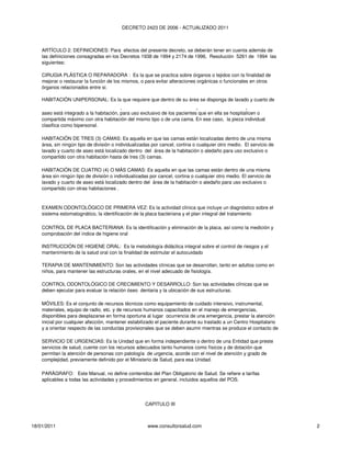 DECRETO 2423 DE 2006 - ACTUALIZADO 2011



    ARTÍCULO 2: DEFINICIONES: Para efectos del presente decreto, se deberán tener en cuenta además de
    las definiciones consagradas en los Decretos 1938 de 1994 y 2174 de 1996, Resolución 5261 de 1994 las
    siguientes:

    CIRUGIA PLÁSTICA O REPARADORA : Es la que se practica sobre órganos o tejidos con la finalidad de
    mejorar o restaurar la función de los mismos, o para evitar alteraciones orgánicas o funcionales en otros
    órganos relacionados entre si.

    HABITACIÓN UNIPERSONAL: Es la que requiere que dentro de su área se disponga de lavado y cuarto de
    HABITACIÓN BIPERSONAL: Es la que está individualizada con muros y el servicio de lavado y cuarto de
    aseo está integrado a la habitación, para uso exclusivo de los pacientes que en ella se hospitalicen o
    compartida máximo con otra habitación del mismo tipo o de una cama. En ese caso, la pieza individual
    clasifica como bipersonal.

    HABITACIÓN DE TRES (3) CAMAS: Es aquella en que las camas están localizadas dentro de una misma
    área, sin ningún tipo de división o individualizadas por cancel, cortina o cualquier otro medio. El servicio de
    lavado y cuarto de aseo está localizado dentro del área de la habitación o aledaño para uso exclusivo o
    compartido con otra habitación hasta de tres (3) camas.

    HABITACIÓN DE CUATRO (4) O MÁS CAMAS: Es aquella en que las camas están dentro de una misma
    área sin ningún tipo de división o individualizadas por cancel, cortina o cualquier otro medio. El servicio de
    lavado y cuarto de aseo está localizado dentro del área de la habitación o aledaño para uso exclusivo o
    compartido con otras habitaciones .


    EXAMEN ODONTOLÓGICO DE PRIMERA VEZ: Es la actividad clínica que incluye un diagnóstico sobre el
    sistema estomatognático, la identificación de la placa bacteriana y el plan integral del tratamiento

    CONTROL DE PLACA BACTERIANA: Es la identificación y eliminación de la placa, así como la medición y
    comprobación del índice de higiene oral

    INSTRUCCIÓN DE HIGIENE ORAL: Es la metodología didáctica integral sobre el control de riesgos y el
    mantenimiento de la salud oral con la finalidad de estimular el autocuidado

    TERAPIA DE MANTENIMIENTO: Son las actividades clínicas que se desarrollan, tanto en adultos como en
    niños, para mantener las estructuras orales, en el nivel adecuado de fisiología.

    CONTROL ODONTOLÓGICO DE CRECIMIENTO Y DESARROLLO: Son las actividades clínicas que se
    deben ejecutar para evaluar la relación óseo dentaria y la ubicación de sus estructuras.
    ATENCIÓN DE URGENCIA DE TIPO PREHOSPITALARIO Y APOYO TERAPÉUTICO EN UNIDADES
    MÓVILES: Es el conjunto de recursos técnicos como equipamiento de cuidado intensivo, instrumental,
    materiales, equipo de radio, etc. y de recursos humanos capacitados en el manejo de emergencias,
    disponibles para desplazarse en forma oportuna al lugar ocurrencia de una emergencia, prestar la atención
    inicial por cualquier afección, mantener estabilizado el paciente durante su traslado a un Centro Hospitalario
    y a orientar respecto de las conductas provisionales que se deben asumir mientras se produce el contacto de

    SERVICIO DE URGENCIAS: Es la Unidad que en forma independiente o dentro de una Entidad que preste
    servicios de salud, cuente con los recursos adecuados tanto humanos como físicos y de dotación que
    permitan la atención de personas con patología de urgencia, acorde con el nivel de atención y grado de
    complejidad, previamente definido por el Ministerio de Salud, para esa Unidad.

    PARÁGRAFO: Este Manual, no define contenidos del Plan Obligatorio de Salud. Se refiere a tarifas
    aplicables a todas las actividades y procedimientos en general, incluidos aquellos del POS.




                                                     CAPITULO III



18/01/2011                                            www.consultorsalud.com                                          2
 