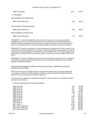 DECRETO 2423 DE 2006 - ACTUALIZADO 2011


      38825 Sala especial                                                                                   26,74       477.400

     9. URGENCIAS

    INSTITUCIONES DEL PRIMER NIVEL

      38915 Sala de observación                                                                              2,26        40.300


    INSTITUCIONES DE SEGUNDO NIVEL

      38925 Sala de observación                                                                              2,83        50.500

    INSTITUCIONES DE TERCER NIVEL

      38935 Sala de observación                                                                                   3,6    64.300

    PARÁGRAFO 1: Las tarifas establecidas en este Artículo son los valores a reconocer por la estancia
    hospitalaria, hasta 24 horas, cuando se garanticen en forma integral los servicios determinados en los
    Artículos 40 al 45 de este Decreto. En caso de que por cualquier circunstancia no se suministre alguno de
    ellos, su valor será descontado de la tarifa de la estancia, liquidado con base en el costo que se genere.

    PARÁGRAFO 2: Cuando la permanencia en la sala de observación de urgencias sea inferior a seis(6) horas
    se reconocerán los valores señalados en el numeral 9. del presente Artículo. Cuando supere las 6 horas se
    reconocerán los valores señalados en el presente Artículo, para habitación de 4 ó mas camas, según el nivel
    de la Institución Prestadora del Servicio de Salud; es decir, se tomarán en cuenta los códigos (38114-38124-
    38134).

    PARÁGRAFO 3: Cuando el paciente se encuentre en la sala de observación, para el servicio de hidratación,
    los líquidos que consuma, se reconocerán hasta por el precio comercial de catálogo para venta al público,
    fijado por la autoridad competente.


    SERVICIOS PROFESIONALES, DERECHOS DE SALA, MATERIALES, SUMINISTROS, EQUIPOS Y
    REHABILITACIÓN INTEGRAL

    ARTÍCULO 48: Reconocer en Salarios Mínimos Legales Diarios Vigentes para los servicios profesionales,
    por concepto de la atención científica médico y/o quirúrgica, cuando la Institución Prestadora del Servicio
    aporta los recursos necesarios para la atención integral, así:

    a. De acuerdo con la clasificación establecida en el Capítulo I, para la intervención o procedimiento médico
    quirúrgico que se practique:

     1. Servicios profesionales del cirujano o ginecoobstetra:

      39000   Grupo 02                                                                                       2,93        52.300
      39001   Grupo 03                                                                                       3,57        63.700
      39002   Grupo 04                                                                                       4,31        76.900
      39003   Grupo 05                                                                                       5,86       104.600
      39004   Grupo 06                                                                                       7,68       137.100
      39005   Grupo 07                                                                                          9       160.700
      39006   Grupo 08                                                                                      10,44       186.400
      39007   Grupo 09                                                                                      12,76       227.800
      39008   Grupo 10                                                                                      15,71       280.500
      39009   Grupo 11                                                                                      17,62       314.600
      39010   Grupo 12                                                                                      19,63       350.500
      39011   Grupo 13                                                                                      21,48       383.500
      39012   Grupo especial 20                                                                             25,43       454.000
      39013   Grupo especial 21                                                                              33,1       590.900
      39014   Grupo especial 22                                                                             38,67       690.400


18/01/2011                                           www.consultorsalud.com                                                       94
 