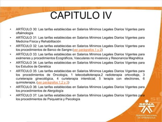 CAPITULO IV
•
•
•
•
•
•

•
•

ARTÍCULO 30: Las tarifas establecidas en Salarios Mínimos Legales Diarios Vigentes para
oftalmología
ARTÍCULO 31: Las tarifas establecidas en Salarios Mínimos Legales Diarios Vigentes para
Medicina Física y Rehabilitación
ARTÍCULO 32: Las tarifas establecidas en Salarios Mínimos Legales Diarios Vigentes para
los procedimientos de Banco de Sangre (ver parágrafos 1 y 2)
ARTÍCULO 33: Las tarifas establecidas en Salarios Mínimos Legales Diarios Vigentes para
exámenes y procedimientos Ecográficos, Vasculares no invasivos y Resonancia Magnética
ARTÍCULO 34: Las tarifas establecidas en Salarios Mínimos Legales Diarios Vigentes para
los Estudios de Genética
ARTÍCULO 35: Las tarifas establecidas en Salarios Mínimos Legales Diarios Vigentes para
los procedimientos de Oncología, 1 telecobaltoterapia,2 radioterapia ortovoltaje, 3
curieterapia ginecológica, 4 curieterapia intersticial, 5 terapia con electrones, 6
quimioterapia. (ver parágrafos 1,2 y 3)
ARTÍCULO 36: Las tarifas establecidas en Salarios Mínimos Legales Diarios Vigentes para
los procedimientos de Alergología
ARTÍCULO 37: Las tarifas establecidas en Salarios Mínimos Legales Diarios Vigentes para
los procedimientos de Psiquiatría y Psicología

 