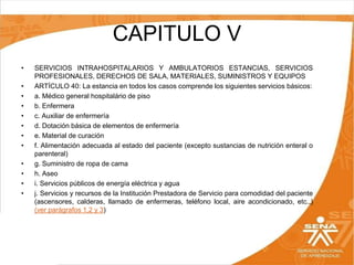 CAPITULO V
•
•
•
•
•
•
•
•
•
•
•
•

SERVICIOS INTRAHOSPITALARIOS Y AMBULATORIOS ESTANCIAS, SERVICIOS
PROFESIONALES, DERECHOS DE SALA, MATERIALES, SUMINISTROS Y EQUIPOS
ARTÍCULO 40: La estancia en todos los casos comprende los siguientes servicios básicos:
a. Médico general hospitalário de piso
b. Enfermera
c. Auxiliar de enfermería
d. Dotación básica de elementos de enfermería
e. Material de curación
f. Alimentación adecuada al estado del paciente (excepto sustancias de nutrición enteral o
parenteral)
g. Suministro de ropa de cama
h. Aseo
i. Servicios públicos de energía eléctrica y agua
j. Servicios y recursos de la Institución Prestadora de Servicio para comodidad del paciente
(ascensores, calderas, llamado de enfermeras, teléfono local, aire acondicionado, etc.,)
(ver parágrafos 1,2 y 3)

 