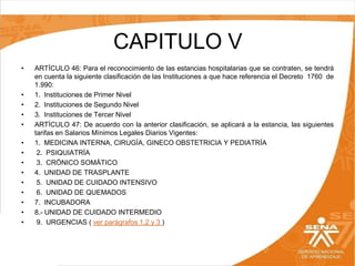CAPITULO V
•

•
•
•
•
•
•
•
•
•
•
•
•
•

ARTÍCULO 46: Para el reconocimiento de las estancias hospitalarias que se contraten, se tendrá
en cuenta la siguiente clasificación de las Instituciones a que hace referencia el Decreto 1760 de
1.990:
1. Instituciones de Primer Nivel
2. Instituciones de Segundo Nivel
3. Instituciones de Tercer Nivel
ARTÍCULO 47: De acuerdo con la anterior clasificación, se aplicará a la estancia, las siguientes
tarifas en Salarios Mínimos Legales Diarios Vigentes:
1. MEDICINA INTERNA, CIRUGÍA, GINECO OBSTETRICIA Y PEDIATRÍA
2. PSIQUIATRÍA
3. CRÓNICO SOMÁTICO
4. UNIDAD DE TRASPLANTE
5. UNIDAD DE CUIDADO INTENSIVO
6. UNIDAD DE QUEMADOS
7. INCUBADORA
8.- UNIDAD DE CUIDADO INTERMEDIO
9. URGENCIAS ( ver parágrafos 1,2 y 3 )

 