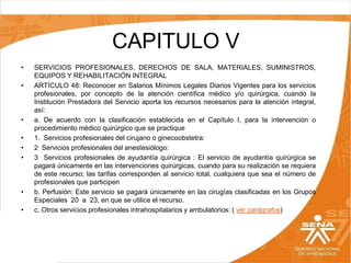CAPITULO V
•
•

•
•
•
•

•

•

SERVICIOS PROFESIONALES, DERECHOS DE SALA, MATERIALES, SUMINISTROS,
EQUIPOS Y REHABILITACIÓN INTEGRAL
ARTÍCULO 48: Reconocer en Salarios Mínimos Legales Diarios Vigentes para los servicios
profesionales, por concepto de la atención científica médico y/o quirúrgica, cuando la
Institución Prestadora del Servicio aporta los recursos necesarios para la atención integral,
así:
a. De acuerdo con la clasificación establecida en el Capítulo I, para la intervención o
procedimiento médico quirúrgico que se practique
1. Servicios profesionales del cirujano o ginecoobstetra:
2 Servicios profesionales del anestesiólogo:
3 Servicios profesionales de ayudantía quirúrgica : El servicio de ayudantía quirúrgica se
pagará únicamente en las intervenciones quirúrgicas, cuando para su realización se requiera
de este recurso; las tarifas corresponden al servicio total, cualquiera que sea el número de
profesionales que participen
b. Perfusión: Este servicio se pagará únicamente en las cirugías clasificadas en los Grupos
Especiales 20 a 23, en que se utilice el recurso.
c. Otros servicios profesionales intrahospitalarios y ambulatorios: ( ver parágrafos)

 