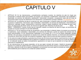 CAPITULO V
•

•

•

•

•

•

ARTÍCULO 49: En las intervenciones y procedimientos quirúrgicos cruentos, los derechos de sala de cirugía que
comprenden: la dotación básica del quirófano, los equipos, sus accesorios e implementos, instrumental, ropa reutilizable o
desechable, los servicios de enfermería, esterilización, instrumental, circulantes y recuperación hasta seis (6) horas se
reconocerán según el grupo de clasificación de la intervención o procedimiento quirúrgico realizado ( ver parágrafos 1 y 2)
ARTÍCULO 50: Los derechos de sala en la atención del parto comprenden: la dotación básica de la sala, los equipos, sus
accesorios e implementos, instrumental, ropas reutilizables o desechables, los servicios de esterilización, instrumentación y
enfermería, materiales, drogas, medicamentos y soluciones, oxígeno y gases anestésicos, sala de trabajo de parto, postparto y de observación del recién nacido. Se reconoce el siguiente valor: Derechos de sala de parto
16,95
X
SMDLV , PARÁGRAFO: Cuando el parto sea por operación cesárea, los derechos de sala de cirugía, se reconocerán de
acuerdo con el grupo quirúrgico en que está clasificada.
ARTÍCULO 51: Por los derechos de sala de recuperación, que comprenden: la dotación básica, los equipos sus accesorios
e implementos, ropas reutilizables o desechables y los servicios de enfermería, cuando se superen las primeras seis (6)
horas post-quirúrgicas, en las intervenciones clasificadas en los grupos 02 a 13 y en los grupos especiales aquellas
distintas a las que para su recuperación se requiera de la unidad de cuidados intensivos, se reconocerá adicionalmente el
cincuenta por ciento (50%) del valor de la estancia hospitalaria, según el tipo de cama que este ocupando el paciente.
En los casos de cirugía ambulatoria, superadas las primeras seis (6) horas post quirúrgicas, la permanencia en este servicio
se reconocerá por la tarifa establecida para la estancia en habitación de tres camas, de acuerdo con el nivel de clasificación
de la Institución donde se realice el procedimiento; igualmente en el caso en que al paciente no le haya sido asignada
pieza para su hospitalización.
En las intervenciones de los grupos especiales, en los que según concepto del cirujano tratante la recuperación debe
hacerse en la unidad de cuidado intensivo, cuando la permanencia de este servicio sea por un período inferior a veinticuatro
(24) horas, adicional al valor de la estancia hospitalaria, se reconocerá una suma igual al cincuenta por ciento (50%) de la
tarifa establecida para la estancia en la unidad de Cuidado Intensivo.

 