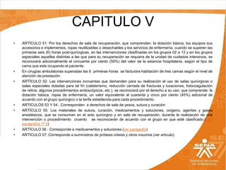 CAPITULO V
•

•
•

•
•

•
•

ARTÍCULO 51: Por los derechos de sala de recuperación, que comprenden: la dotación básica, los equipos sus
accesorios e implementos, ropas reutilizables o desechables y los servicios de enfermería, cuando se superen las
primeras seis (6) horas post-quirúrgicas, en las intervenciones clasificadas en los grupos 02 a 13 y en los grupos
especiales aquellas distintas a las que para su recuperación se requiera de la unidad de cuidados intensivos, se
reconocerá adicionalmente el cincuenta por ciento (50%) del valor de la estancia hospitalaria, según el tipo de
cama que este ocupando el paciente.
En cirugías ambulatorias superadas las 6 primeras horas se facturara habitación de tres camas según el nivel de
atención de prestación
ARTÍCULO 52: Las intervenciones incruentas que demanden para su realización el uso de salas quirúrgicas o
salas especiales dotadas para tal fin (cateterismo, reducción cerrada de fracturas y luxaciones, fotocoagulación
de retina, algunos procedimientos endoscópicos, etc.), se reconocerá por el derecho a su uso, que comprende: la
dotación básica, ropas de enfermería, un valor equivalente al cuarenta y cinco por ciento (45%) adicional de
acuerdo con el grupo quirúrgico o la tarifa establecida para cada procedimiento.
ARTICULOS 53 Y 54 , Corresponden a derechos de sala de yesos, sutura y curación
ARTÍCULO 55: Los materiales de sutura, curación, medicamentos y soluciones, oxígeno, agentes y gases
anestésicos, que se consuman en el acto quirúrgico y en sala de recuperación, durante la realización de una
intervención o procedimiento cruento se reconocerán de acuerdo con el grupo en que esté clasificado.( ver
parágrafos 1ª 5)
ARTÍCULO 56 : Corresponde a medicamentos y soluciones (ver parágrafo)
ARTÍCULO 57: Corresponde a suministros de prótesis ortesis y otros insumos (ver articulo)

 
