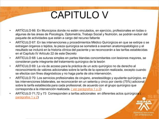CAPITULO V
•

•

•
•

•

•

ARTÍCULO 66: En Municipios donde no estén vinculados, en ejercicio, profesionales en todas o
algunas de las áreas de Psicología, Optometría, Trabajo Social y Nutrición, se podrán excluir del
paquete de actividades que están a cargo del recurso faltante
ARTÍCULO 67: En las intervenciones y procedimientos Médico Quirúrgicos en que se extirpe o se
extraigan órganos o tejidos, la pieza quirúrgica se someterá a examen anatomopatológico y el
resultado se incluirá en la historia clínica del paciente y se reconocerán a las tarifas establecidas
en el Capítulo IV Artículo 22 de este Decreto
ARTÍCULO 68: Las suturas simples en partes blandas concomitantes con lesiones mayores, se
consideran parte integrante del tratamiento quirúrgico de la lesión
ARTICULO 69: La vía de acceso para la práctica de un acto quirúrgico no da derecho al
reconocimiento de valores adicionales sobre la tarifa de la operación realizada, excepto cuando
se efectúe con fines diagnósticos y no haga parte de otra intervención.
ARTÍCULO 70: Los servicios profesionales de cirujano, anestesiólogo y ayudante quirúrgico, en
las intervenciones bilaterales, se reconocerán en un setenta y cinco por ciento (75%) adicional
sobre la tarifa establecida para cada profesional, de acuerdo con el grupo quirúrgico que
corresponda a la intervención realizada. ( ver parágrafos 1 y 2)
ARTÍCULO 71,72 y 73 Corresponden a tarifas adicionales en diferentes actos quirúrgicos (ver
parágrafos 1 y 2)

 
