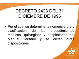 DECRETO 2423 DEL 31
DICIEMBRE DE 1996
• Por el cual se determina la nomenclatura y
clasificación de los procedimientos
médicos, quirúrgicos y hospitalarios del
Manual Tarifario y se dictan otras
disposiciones.

 