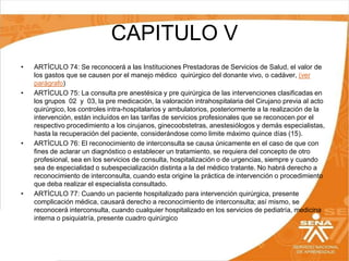 CAPITULO V
•

•

•

•

ARTÍCULO 74: Se reconocerá a las Instituciones Prestadoras de Servicios de Salud, el valor de
los gastos que se causen por el manejo médico quirúrgico del donante vivo, o cadáver, (ver
parágrafo)
ARTÍCULO 75: La consulta pre anestésica y pre quirúrgica de las intervenciones clasificadas en
los grupos 02 y 03, la pre medicación, la valoración intrahospitalaria del Cirujano previa al acto
quirúrgico, los controles intra-hospitalarios y ambulatorios, posteriormente a la realización de la
intervención, están incluídos en las tarifas de servicios profesionales que se reconocen por el
respectivo procedimiento a los cirujanos, ginecoobstetras, anestesiólogos y demás especialistas,
hasta la recuperación del paciente, considerándose como limite máximo quince días (15).
ARTÍCULO 76: El reconocimiento de interconsulta se causa únicamente en el caso de que con
fines de aclarar un diagnóstico o establecer un tratamiento, se requiera del concepto de otro
profesional, sea en los servicios de consulta, hospitalización o de urgencias, siempre y cuando
sea de especialidad o subespecialización distinta a la del médico tratante. No habrá derecho a
reconocimiento de interconsulta, cuando esta origine la práctica de intervención o procedimiento
que deba realizar el especialista consultado.
ARTÍCULO 77: Cuando un paciente hospitalizado para intervención quirúrgica, presente
complicación médica, causará derecho a reconocimiento de interconsulta; así mismo, se
reconocerá interconsulta, cuando cualquier hospitalizado en los servicios de pediatría, medicina
interna o psiquiatría, presente cuadro quirúrgico

 