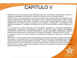 CAPITULO V
•
•

•

•
•

•

ARTÍCULO 85: No se reconocerán valores adicionales cuando las intervenciones, procedimientos, exámenes y
actividades contempladas en este Decreto, se ejecuten en horas nocturnas, dominicales y festivos
ARTÍCULO 86: Por las circunstancias de orden socio-económico, que hace más gravosa la prestación de los
servicios de salud en los departamentos de Amazonas, Arauca, Casanare, Caquetá, Chocó, Guajira, Guainía,
Guaviare, Meta, Putumayo, San Andrés y Providencia, Sucre, Vaupés, Vichada y Región de Urabá., las tarifas
establecidas en este Decreto para los conceptos que se relacionan a continuación , se incrementan en los
siguientes porcentajes. Se exceptúan los municipios de Arauca, Florencia, Riohacha, Sincelejo, Villavicencio y
Yopal
a) El veinticinco por ciento (25%) para la consulta general, especializada, e interconsulta ambulatoria e
intrahospitalaria, valoraciones intrahospitalarias, consulta de urgencias, cuidado médico intrahospitalario,
reconocimiento del recién nacido, servicios profesionales de cirujano, ginecobstetra, anestesiólogo y ayudantía
quirúrgica en las intervenciones y procedimientos enumerados en el Capítulo I, Derechos de Parto y Cirugía.
b) El quince por ciento (15%) para los exámenes y procedimientos de diagnóstico y tratamiento, contenidos en el
Capítulo IV
ARTÍCULO 87: Por las circunstancias de orden tecnológico, cuando alguna Institución Prestadora de Servicios de
Salud realice un procedimiento que no se encuentre definido y por lo tanto no tenga asignada tarifa, éste se
reconocerá por la tarifa que tenga definida la Institución, previa la comprobación del médico tratante, de que
dicho procedimiento no se encuentra relacionado en el presente Decreto ni siquiera bajo otra denominación .
ARTÍCULO 89: Los valores resultantes de la aplicación de las tarifas contenidas en el presente decreto deberán
ajustarse a centena más próxima.

 