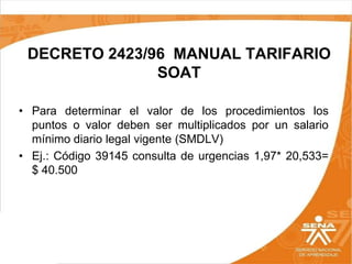DECRETO 2423/96 MANUAL TARIFARIO
SOAT
• Para determinar el valor de los procedimientos los
puntos o valor deben ser multiplicados por un salario
mínimo diario legal vigente (SMDLV)
• Ej.: Código 39145 consulta de urgencias 1,97* 20,533=
$ 40.500

 