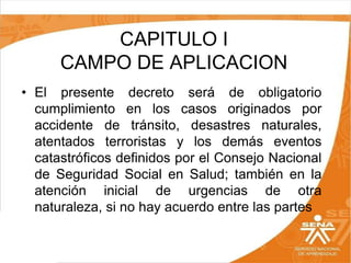 CAPITULO I
CAMPO DE APLICACION
• El presente decreto será de obligatorio
cumplimiento en los casos originados por
accidente de tránsito, desastres naturales,
atentados terroristas y los demás eventos
catastróficos definidos por el Consejo Nacional
de Seguridad Social en Salud; también en la
atención inicial de urgencias de otra
naturaleza, si no hay acuerdo entre las partes

 