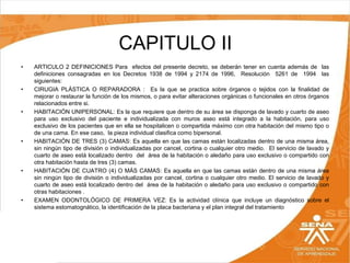 CAPITULO II
•

•

•

•

•

•

ARTICULO 2 DEFINICIONES Para efectos del presente decreto, se deberán tener en cuenta además de las
definiciones consagradas en los Decretos 1938 de 1994 y 2174 de 1996, Resolución 5261 de 1994 las
siguientes:
CIRUGIA PLÁSTICA O REPARADORA : Es la que se practica sobre órganos o tejidos con la finalidad de
mejorar o restaurar la función de los mismos, o para evitar alteraciones orgánicas o funcionales en otros órganos
relacionados entre si.
HABITACIÓN UNIPERSONAL: Es la que requiere que dentro de su área se disponga de lavado y cuarto de aseo
para uso exclusivo del paciente e individualizada con muros aseo está integrado a la habitación, para uso
exclusivo de los pacientes que en ella se hospitalicen o compartida máximo con otra habitación del mismo tipo o
de una cama. En ese caso, la pieza individual clasifica como bipersonal.
HABITACIÓN DE TRES (3) CAMAS: Es aquella en que las camas están localizadas dentro de una misma área,
sin ningún tipo de división o individualizadas por cancel, cortina o cualquier otro medio. El servicio de lavado y
cuarto de aseo está localizado dentro del área de la habitación o aledaño para uso exclusivo o compartido con
otra habitación hasta de tres (3) camas.
HABITACIÓN DE CUATRO (4) O MÁS CAMAS: Es aquella en que las camas están dentro de una misma área
sin ningún tipo de división o individualizadas por cancel, cortina o cualquier otro medio. El servicio de lavado y
cuarto de aseo está localizado dentro del área de la habitación o aledaño para uso exclusivo o compartido con
otras habitaciones .
EXAMEN ODONTOLÓGICO DE PRIMERA VEZ: Es la actividad clínica que incluye un diagnóstico sobre el
sistema estomatognático, la identificación de la placa bacteriana y el plan integral del tratamiento

 