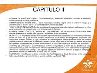 CAPITULO II
•
•
•
•
•

•

•

CONTROL DE PLACA BACTERIANA: Es la identificación y eliminación de la placa, así como la medición y
comprobación del índice de higiene oral
INSTRUCCIÓN DE HIGIENE ORAL: Es la metodología didáctica integral sobre el control de riesgos y el
mantenimiento de la salud oral con la finalidad de estimular el autocuidado
TERAPIA DE MANTENIMIENTO: Son las actividades clínicas que se desarrollan, tanto en adultos como en niños,
para mantener las estructuras orales, en el nivel adecuado de fisiología.
CONTROL ODONTOLÓGICO DE CRECIMIENTO Y DESARROLLO: Son las actividades clínicas que se deben
ejecutar para evaluar la relación óseo dentaria y la ubicación de sus estructuras.
MÓVILES: Es el conjunto de recursos técnicos como equipamiento de cuidado intensivo, instrumental, materiales,
equipo de radio, etc. y de recursos humanos capacitados en el manejo de emergencias, disponibles para
desplazarse en forma oportuna al lugar ocurrencia de una emergencia, prestar la atención inicial por cualquier
afección, mantener estabilizado el paciente durante su traslado a un Centro Hospitalario y a orientar respecto de
las conductas provisionales que se deben asumir mientras se produce el contacto de la unidad con el paciente.
SERVICIO DE URGENCIAS: Es la Unidad que en forma independiente o dentro de una Entidad que preste
servicios de salud, cuente con los recursos adecuados tanto humanos como físicos y de dotación que permitan la
atención de personas con patología de urgencia, acorde con el nivel de atención y grado de complejidad,
previamente definido por el Ministerio de Salud, para esa Unidad.
PARÁGRAFO: Este Manual, no define contenidos del Plan Obligatorio de Salud. Se refiere a tarifas aplicables a
todas las actividades y procedimientos en general, incluidos aquellos del POS.

 