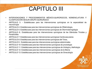 CAPITULO III
•
•
•
•
•
•
•
•
•
•
•
•

INTERVENCIONES Y PROCEDIMIENTOS MÉDICO-QUIRÚRGICOS, NOMENCLATURA Y
CLASIFICACIÓN SEGUN GRUPO QUIRURGICO
ARTÍCULO 3: - Establézcase para las intervenciones quirúrgicas en la especialidad de
neurocirugía
ARTÍCULO 4: Establézcase para las intervenciones quirúrgicas de Oftalmología,
ARTÍCULO 5: Establézcase para las intervenciones quirúrgicas de Otorrinolaringología
ARTÍCULO 6:: Establézcase para las intervenciones quirúrgicas de las Glándulas Tiroides y
Paratiroides
ARTÍCULO 7: Establézcase para las intervenciones quirúrgicas Cardiovasculares
ARTÍCULO 8: Establézcase para las intervenciones quirúrgicas del Tórax,
ARTÍCULO 9 : Establézcase para las intervenciones quirúrgicas abdominales
ARTÍCULO 10: Establézcase para las intervenciones quirúrgicas de proctología
ARTÍCULO 11: Establézcase para las intervenciones quirúrgicas de Urología y Nefrología
ARTÍCULO 12: Establézcase para las intervenciones quirúrgicas de la Mama
ARTÍCULO 13: Establézcase para las intervenciones quirúrgicas de Ginecología

 