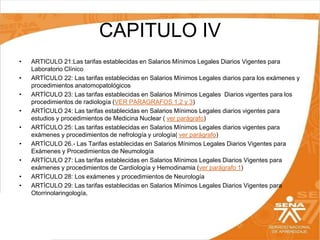 CAPITULO IV
•
•
•
•
•
•
•
•
•

ARTICULO 21:Las tarifas establecidas en Salarios Mínimos Legales Diarios Vigentes para
Laboratorio Clínico
ARTÍCULO 22: Las tarifas establecidas en Salarios Mínimos Legales diarios para los exámenes y
procedimientos anatomopatológicos
ARTÍCULO 23: Las tarifas establecidas en Salarios Mínimos Legales Diarios vigentes para los
procedimientos de radiología (VER PARAGRAFOS 1,2 y 3)
ARTÍCULO 24: Las tarifas establecidas en Salarios Mínimos Legales diarios vigentes para
estudios y procedimientos de Medicina Nuclear ( ver parágrafo)
ARTÍCULO 25: Las tarifas establecidas en Salarios Mínimos Legales diarios vigentes para
exámenes y procedimientos de nefrología y urología( ver parágrafo)
ARTÍCULO 26.- Las Tarifas establecidas en Salarios Mínimos Legales Diarios Vigentes para
Exámenes y Procedimientos de Neumología
ARTÍCULO 27: Las tarifas establecidas en Salarios Mínimos Legales Diarios Vigentes para
exámenes y procedimientos de Cardiología y Hemodinamia (ver parágrafo 1)
ARTÍCULO 28: Los exámenes y procedimientos de Neurología
ARTÍCULO 29: Las tarifas establecidas en Salarios Mínimos Legales Diarios Vigentes para
Otorrinolaringología,

 