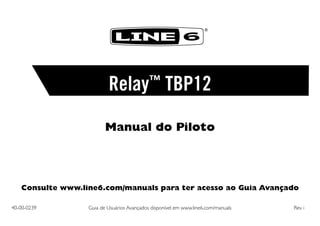 ®

Relay™ TBP12
Manual do Piloto

Consulte www.line6.com/manuals para ter acesso ao Guia Avançado
40-00-0239	

Guia de Usuários Avançados disponível em www.line6.com/manuals	

Rev i

 