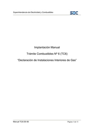 Superintendencia de Electricidad y Combustibles
Manual TC6 DS 66 Página 1 de 11
Implantación Manual
Trámite Combustibles Nº 6 (TC6)
“Declaración de Instalaciones Interiores de Gas”
 