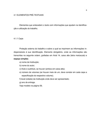 8


4.1 ELEMENTOS PRÉ-TEXTUAIS




      Elementos que antecedem o texto com informações que ajudam na identifica-
ção e utilização do trabalho.




4.1.1 Capa




      Proteção externa do trabalho e sobre a qual se imprimem as informações in-
dispensáveis à sua identificação. Elemento obrigatório, onde as informações são
transcritas na seguinte ordem, grafadas em Arial 14, caixa alta (letra maiúscula) e
espaço simples:
      a) nome da Instituição;
      b) nome do autor;
      c) título e subtítulo, se houver (ambos em caixa alta);
      e) número de volumes (se houver mais de um, deve constar em cada capa a
         especificação do respectivo volume);
      f) local (cidade) da Instituição onde deve ser apresentado;
      g) ano de entrega.
      Veja modelo na página 56.
 