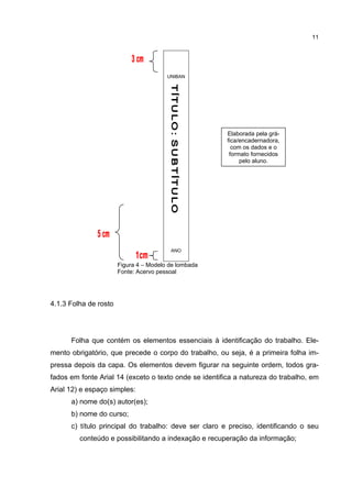 11




                                        UNIBAN




                                                        Elaborada pela grá-
                                                        fica/encadernadora,
                                                          com os dados e o
                                                         formato fornecidos
                                                             pelo aluno.




                                         ANO


                       Figura 4 – Modelo de lombada
                       Fonte: Acervo pessoal




4.1.3 Folha de rosto




      Folha que contém os elementos essenciais à identificação do trabalho. Ele-
mento obrigatório, que precede o corpo do trabalho, ou seja, é a primeira folha im-
pressa depois da capa. Os elementos devem figurar na seguinte ordem, todos gra-
fados em fonte Arial 14 (exceto o texto onde se identifica a natureza do trabalho, em
Arial 12) e espaço simples:
      a) nome do(s) autor(es);
      b) nome do curso;
      c) título principal do trabalho: deve ser claro e preciso, identificando o seu
         conteúdo e possibilitando a indexação e recuperação da informação;
 