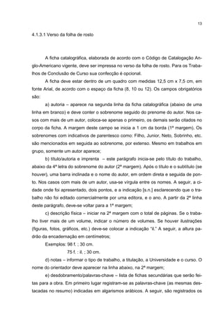 13


4.1.3.1 Verso da folha de rosto




       A ficha catalográfica, elaborada de acordo com o Código de Catalogação An-
glo-Americano vigente, deve ser impressa no verso da folha de rosto. Para os Traba-
lhos de Conclusão de Curso sua confecção é opcional.
       A ficha deve estar dentro de um quadro com medidas 12,5 cm x 7,5 cm, em
fonte Arial, de acordo com o espaço da ficha (8, 10 ou 12). Os campos obrigatórios
são:
       a) autoria – aparece na segunda linha da ficha catalográfica (abaixo de uma
linha em branco) e deve conter o sobrenome seguido do prenome do autor. Nos ca-
sos com mais de um autor, coloca-se apenas o primeiro, os demais serão citados no
corpo da ficha. A margem deste campo se inicia a 1 cm da borda (1ª margem). Os
sobrenomes com indicativos de parentesco como: Filho, Junior, Neto, Sobrinho, etc.
são mencionados em seguida ao sobrenome, por extenso. Mesmo em trabalhos em
grupo, somente um autor aparece;
       b) título/autoria e imprenta – este parágrafo inicia-se pelo título do trabalho,
abaixo da 4ª letra do sobrenome do autor (2ª margem). Após o título e o subtítulo (se
houver), uma barra inclinada e o nome do autor, em ordem direta e seguida de pon-
to. Nos casos com mais de um autor, usa-se vírgula entre os nomes. A seguir, a ci-
dade onde foi apresentado, dois pontos, e a indicação [s.n.] esclarecendo que o tra-
balho não foi editado comercialmente por uma editora, e o ano. A partir da 2ª linha
deste parágrafo, deve-se voltar para a 1ª margem;
       c) descrição física – iniciar na 2ª margem com o total de páginas. Se o traba-
lho tiver mais de um volume, indicar o número de volumes. Se houver ilustrações
(figuras, fotos, gráficos, etc.) deve-se colocar a indicação “il.” A seguir, a altura pa-
drão da encadernação em centímetros;
       Exemplos: 98 f. ; 30 cm.
                  75 f. : il. ; 30 cm.
       d) notas – informar o tipo de trabalho, a titulação, a Universidade e o curso. O
nome do orientador deve aparecer na linha abaixo, na 2ª margem;
       e) desdobramento/palavras-chave – lista de fichas secundárias que serão fei-
tas para a obra. Em primeiro lugar registram-se as palavras-chave (as mesmas des-
tacadas no resumo) indicadas em algarismos arábicos. A seguir, são registrados os
 