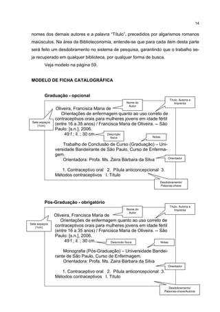14


nomes dos demais autores e a palavra “Título”, precedidos por algarismos romanos
maiúsculos. Na área da Biblioteconomia, entende-se que para cada item desta parte
será feito um desdobramento no sistema de pesquisa, garantindo que o trabalho se-
ja recuperado em qualquer biblioteca, por qualquer forma de busca.
         Veja modelo na página 59.


MODELO DE FICHA CATALOGRÁFICA


         Graduação - opcional
                                                                               Título, Autoria e
                                                      Nome do                      Imprenta
                                                       Autor
                Oliveira, Francisca Maria de
                   Orientações de enfermagem quanto ao uso correto de
                contraceptivos orais para mulheres jovens em idade fértil
 Sete espaços
    (1cm)       (entre 16 a 35 anos) / Francisca Maria de Oliveira. -- São
                Paulo: [s.n.], 2006.
                     49 f ; il. ; 30 cm.   Descrição
                                             física                Notas

                    Trabalho de Conclusão de Curso (Graduação) – Uni-
                versidade Bandeirante de São Paulo, Curso de Enferma-
                gem.
                                                                      Orientador
                    Orientadora: Profa. Ms. Zaira Bárbara da Silva

                   1. Contraceptivo oral 2. Pílula anticoncepcional 3.
                Métodos contraceptivos I. Título
                                                                       Desdobramento/
                                                                       Palavras-chave




         Pós-Graduação - obrigatório
                                                                               Título, Autoria e
                                                      Nome do                      Imprenta
                                                       Autor
                Oliveira, Francisca Maria de
                   Orientações de enfermagem quanto ao uso correto de
Sete espaços
   (1cm)        contraceptivos orais para mulheres jovens em idade fértil
                (entre 16 a 35 anos) / Francisca Maria de Oliveira. -- São
                Paulo: [s.n.], 2006.
                     49 f ; il. ; 30 cm.     Descrição física          Notas


                    Monografia (Pós-Graduação) – Universidade Bandei-
                rante de São Paulo, Curso de Enfermagem.
                    Orientadora: Profa. Ms. Zaira Bárbara da Silva
                                                                             Orientador
                   1. Contraceptivo oral 2. Pílula anticoncepcional 3.
                Métodos contraceptivos I. Título

                                                                              Desdobramento/
                                                                           Palavras-chave/Autoria
 