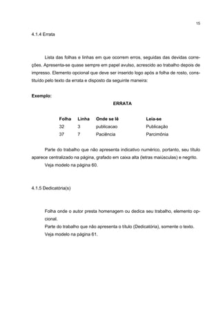 15


4.1.4 Errata




      Lista das folhas e linhas em que ocorrem erros, seguidas das devidas corre-
ções. Apresenta-se quase sempre em papel avulso, acrescido ao trabalho depois de
impresso. Elemento opcional que deve ser inserido logo após a folha de rosto, cons-
tituído pelo texto da errata e disposto da seguinte maneira:


Exemplo:
                                          ERRATA


                Folha   Linha    Onde se lê                Leia-se
                32      3        publicacao                Publicação
                37      7        Paciência                 Parcimônia


      Parte do trabalho que não apresenta indicativo numérico, portanto, seu título
aparece centralizado na página, grafado em caixa alta (letras maiúsculas) e negrito.
      Veja modelo na página 60.




4.1.5 Dedicatória(s)




      Folha onde o autor presta homenagem ou dedica seu trabalho, elemento op-
      cional.
      Parte do trabalho que não apresenta o título (Dedicatória), somente o texto.
      Veja modelo na página 61.
 