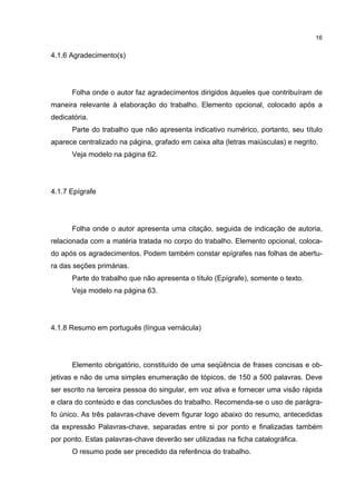 16


4.1.6 Agradecimento(s)




      Folha onde o autor faz agradecimentos dirigidos àqueles que contribuíram de
maneira relevante à elaboração do trabalho. Elemento opcional, colocado após a
dedicatória.
      Parte do trabalho que não apresenta indicativo numérico, portanto, seu título
aparece centralizado na página, grafado em caixa alta (letras maiúsculas) e negrito.
      Veja modelo na página 62.




4.1.7 Epígrafe




      Folha onde o autor apresenta uma citação, seguida de indicação de autoria,
relacionada com a matéria tratada no corpo do trabalho. Elemento opcional, coloca-
do após os agradecimentos. Podem também constar epígrafes nas folhas de abertu-
ra das seções primárias.
      Parte do trabalho que não apresenta o título (Epígrafe), somente o texto.
      Veja modelo na página 63.




4.1.8 Resumo em português (língua vernácula)




      Elemento obrigatório, constituído de uma seqüência de frases concisas e ob-
jetivas e não de uma simples enumeração de tópicos, de 150 a 500 palavras. Deve
ser escrito na terceira pessoa do singular, em voz ativa e fornecer uma visão rápida
e clara do conteúdo e das conclusões do trabalho. Recomenda-se o uso de parágra-
fo único. As três palavras-chave devem figurar logo abaixo do resumo, antecedidas
da expressão Palavras-chave, separadas entre si por ponto e finalizadas também
por ponto. Estas palavras-chave deverão ser utilizadas na ficha catalográfica.
      O resumo pode ser precedido da referência do trabalho.
 