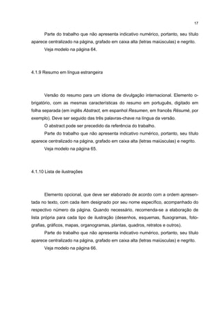 17


      Parte do trabalho que não apresenta indicativo numérico, portanto, seu título
aparece centralizado na página, grafado em caixa alta (letras maiúsculas) e negrito.
      Veja modelo na página 64.




4.1.9 Resumo em língua estrangeira




      Versão do resumo para um idioma de divulgação internacional. Elemento o-
brigatório, com as mesmas características do resumo em português, digitado em
folha separada (em inglês Abstract, em espanhol Resumen, em francês Résumé, por
exemplo). Deve ser seguido das três palavras-chave na língua da versão.
      O abstract pode ser precedido da referência do trabalho.
      Parte do trabalho que não apresenta indicativo numérico, portanto, seu título
aparece centralizado na página, grafado em caixa alta (letras maiúsculas) e negrito.
      Veja modelo na página 65.




4.1.10 Lista de ilustrações




      Elemento opcional, que deve ser elaborado de acordo com a ordem apresen-
tada no texto, com cada item designado por seu nome específico, acompanhado do
respectivo número da página. Quando necessário, recomenda-se a elaboração de
lista própria para cada tipo de ilustração (desenhos, esquemas, fluxogramas, foto-
grafias, gráficos, mapas, organogramas, plantas, quadros, retratos e outros).
      Parte do trabalho que não apresenta indicativo numérico, portanto, seu título
aparece centralizado na página, grafado em caixa alta (letras maiúsculas) e negrito.
      Veja modelo na página 66.
 