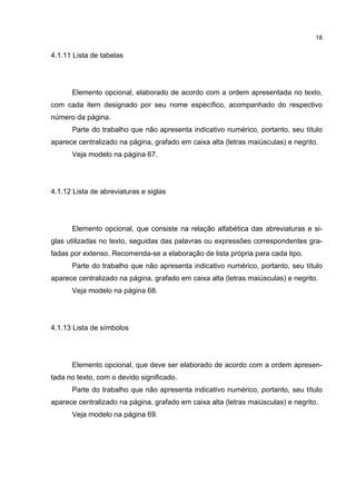 18


4.1.11 Lista de tabelas




      Elemento opcional, elaborado de acordo com a ordem apresentada no texto,
com cada item designado por seu nome específico, acompanhado do respectivo
número da página.
      Parte do trabalho que não apresenta indicativo numérico, portanto, seu título
aparece centralizado na página, grafado em caixa alta (letras maiúsculas) e negrito.
      Veja modelo na página 67.




4.1.12 Lista de abreviaturas e siglas




      Elemento opcional, que consiste na relação alfabética das abreviaturas e si-
glas utilizadas no texto, seguidas das palavras ou expressões correspondentes gra-
fadas por extenso. Recomenda-se a elaboração de lista própria para cada tipo.
      Parte do trabalho que não apresenta indicativo numérico, portanto, seu título
aparece centralizado na página, grafado em caixa alta (letras maiúsculas) e negrito.
      Veja modelo na página 68.




4.1.13 Lista de símbolos




      Elemento opcional, que deve ser elaborado de acordo com a ordem apresen-
tada no texto, com o devido significado.
      Parte do trabalho que não apresenta indicativo numérico, portanto, seu título
aparece centralizado na página, grafado em caixa alta (letras maiúsculas) e negrito.
      Veja modelo na página 69.
 