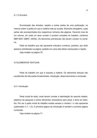 19


4.1.14 Sumário




       Enumeração das divisões, seções e outras partes de uma publicação, na
mesma ordem e grafia em que a matéria nela se sucede. Elemento obrigatório, cujas
partes são acompanhadas dos respectivos números das páginas. Havendo mais de
um volume, em cada um deve constar o sumário completo do trabalho, conforme
NBR 6027 (ABNT, 2003b). Os elementos pré-textuais não devem constar no sumá-
rio.
       Parte do trabalho que não apresenta indicativo numérico, portanto, seu título
aparece centralizado na página, grafado em caixa alta (letras maiúsculas) e negrito.
       Veja modelo na página 70.




4.2 ELEMENTOS TEXTUAIS




       Parte do trabalho em que é exposta a matéria. Os elementos textuais são
constituídos de três partes fundamentais: introdução, desenvolvimento e conclusão.




4.2.1 Introdução




       Parte inicial do texto, onde devem constar a delimitação do assunto tratado,
objetivos da pesquisa e outros elementos necessários para situar o tema do traba-
lho. Por ser a parte inicial do trabalho recebe sempre o número 1 e não apresenta
subdivisões (1.1, 1.2). A primeira página da Introdução é também a primeira página
numerada.
       Veja modelo na página 71.
 