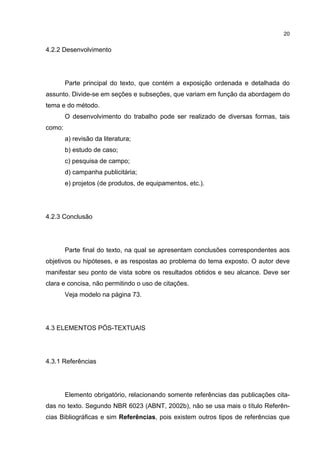 20


4.2.2 Desenvolvimento




        Parte principal do texto, que contém a exposição ordenada e detalhada do
assunto. Divide-se em seções e subseções, que variam em função da abordagem do
tema e do método.
        O desenvolvimento do trabalho pode ser realizado de diversas formas, tais
como:
        a) revisão da literatura;
        b) estudo de caso;
        c) pesquisa de campo;
        d) campanha publicitária;
        e) projetos (de produtos, de equipamentos, etc.).




4.2.3 Conclusão




        Parte final do texto, na qual se apresentam conclusões correspondentes aos
objetivos ou hipóteses, e as respostas ao problema do tema exposto. O autor deve
manifestar seu ponto de vista sobre os resultados obtidos e seu alcance. Deve ser
clara e concisa, não permitindo o uso de citações.
        Veja modelo na página 73.




4.3 ELEMENTOS PÓS-TEXTUAIS




4.3.1 Referências




        Elemento obrigatório, relacionando somente referências das publicações cita-
das no texto. Segundo NBR 6023 (ABNT, 2002b), não se usa mais o título Referên-
cias Bibliográficas e sim Referências, pois existem outros tipos de referências que
 