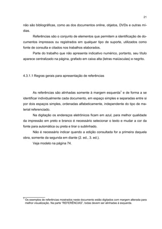 21


não são bibliográficas, como as dos documentos online, objetos, DVDs e outras mí-
dias.
         Referências são o conjunto de elementos que permitem a identificação de do-
cumentos impressos ou registrados em qualquer tipo de suporte, utilizados como
fonte de consulta e citados nos trabalhos elaborados.
         Parte do trabalho que não apresenta indicativo numérico, portanto, seu título
aparece centralizado na página, grafado em caixa alta (letras maiúsculas) e negrito.




4.3.1.1 Regras gerais para apresentação de referências




         As referências são alinhadas somente à margem esquerda1 e de forma a se
identificar individualmente cada documento, em espaço simples e separadas entre si
por dois espaços simples, ordenadas alfabeticamente, independente do tipo de ma-
terial referenciado.
         Na digitação os endereços eletrônicos ficam em azul, para melhor qualidade
da impressão em preto e branco é necessário selecionar o texto e mudar a cor da
fonte para automática ou preta e tirar o sublinhado.
         Não é necessário indicar quando a edição consultada for a primeira daquela
obra, somente da segunda em diante (2. ed., 3. ed.).
         Veja modelo na página 74.




____________
1
    Os exemplos de referências mostrados neste documento estão digitados com margem alterada para
    melhor visualização. Na parte “REFERÊNCIAS”, todas devem ser alinhadas à esquerda.
 