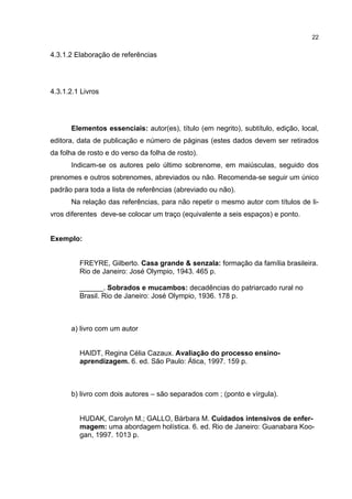 22


4.3.1.2 Elaboração de referências




4.3.1.2.1 Livros




      Elementos essenciais: autor(es), título (em negrito), subtítulo, edição, local,
editora, data de publicação e número de páginas (estes dados devem ser retirados
da folha de rosto e do verso da folha de rosto).
      Indicam-se os autores pelo último sobrenome, em maiúsculas, seguido dos
prenomes e outros sobrenomes, abreviados ou não. Recomenda-se seguir um único
padrão para toda a lista de referências (abreviado ou não).
      Na relação das referências, para não repetir o mesmo autor com títulos de li-
vros diferentes deve-se colocar um traço (equivalente a seis espaços) e ponto.


Exemplo:


         FREYRE, Gilberto. Casa grande & senzala: formação da família brasileira.
         Rio de Janeiro: José Olympio, 1943. 465 p.

         ______. Sobrados e mucambos: decadências do patriarcado rural no
         Brasil. Rio de Janeiro: José Olympio, 1936. 178 p.



      a) livro com um autor


         HAIDT, Regina Célia Cazaux. Avaliação do processo ensino-
         aprendizagem. 6. ed. São Paulo: Ática, 1997. 159 p.



      b) livro com dois autores – são separados com ; (ponto e vírgula).


         HUDAK, Carolyn M.; GALLO, Bárbara M. Cuidados intensivos de enfer-
         magem: uma abordagem holística. 6. ed. Rio de Janeiro: Guanabara Koo-
         gan, 1997. 1013 p.
 