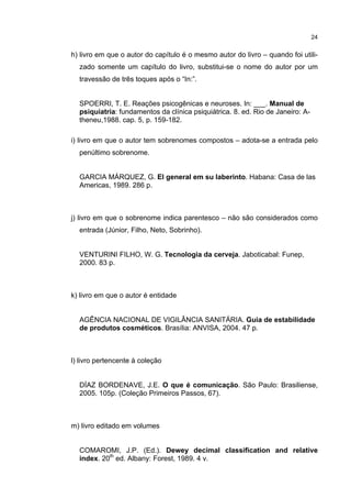 24


h) livro em que o autor do capítulo é o mesmo autor do livro – quando foi utili-
  zado somente um capítulo do livro, substitui-se o nome do autor por um
  travessão de três toques após o “In:”.


  SPOERRI, T. E. Reações psicogênicas e neuroses. In: ___. Manual de
  psiquiatria: fundamentos da clínica psiquiátrica. 8. ed. Rio de Janeiro: A-
  theneu,1988. cap. 5, p. 159-182.

i) livro em que o autor tem sobrenomes compostos – adota-se a entrada pelo
  penúltimo sobrenome.


  GARCIA MÁRQUEZ, G. El general em su laberinto. Habana: Casa de las
  Americas, 1989. 286 p.



j) livro em que o sobrenome indica parentesco – não são considerados como
  entrada (Júnior, Filho, Neto, Sobrinho).


  VENTURINI FILHO, W. G. Tecnologia da cerveja. Jaboticabal: Funep,
  2000. 83 p.



k) livro em que o autor é entidade


  AGÊNCIA NACIONAL DE VIGILÂNCIA SANITÁRIA. Guia de estabilidade
  de produtos cosméticos. Brasília: ANVISA, 2004. 47 p.



l) livro pertencente à coleção


  DÍAZ BORDENAVE, J.E. O que é comunicação. São Paulo: Brasiliense,
  2005. 105p. (Coleção Primeiros Passos, 67).



m) livro editado em volumes


  COMAROMI, J.P. (Ed.). Dewey decimal classification and relative
  index. 20th ed. Albany: Forest, 1989. 4 v.
 