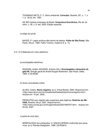 26


         TOURINHO NETO, F. C. Dano ambiental. Consulex, Brasília, DF, v. 1, n.
         1, p. 18-23, fev. 1997.

         AS 500 maiores empresas do Brasil. Conjuntura Econômica, Rio de Ja-
         neiro, v. 38, n. 9, set. 2005. Edição especial.



      c) artigo de jornal


         NAVES, P. Lagos andinos dão banho de beleza. Folha de São Paulo, São
         Paulo, 28 jun. 1999. Folha Turismo, Caderno 8, p. 13.



4.3.1.2.3 Materiais em meio eletrônico




      a) enciclopédia eletrônica


         KOOGAN, André; HOUAISS, Antonio (Ed.). Enciclopédia e dicionário di-
         gital 98. Direção geral de André Koogan Breikmam. São Paulo: Delta,
         1998. 5 CD-ROM.



      b) obras consultadas online


         ALVES, Castro. Navio negreiro. [s.l.]: Virtual Books, 2000. Disponível em:
         <http://www.terra.com.br/virtualbooks/freebook/port/navionegreiro.htm>.
         Acesso em: 10 jan. 2002.

         PRODUTOS sem registro são suspensos pela Agência. Notícias da AN-
         VISA, Brasília, 06 jul. 2007. Disponível em:
         <http://www.anvisa.gov.br/divulga/noticias/2007/060707.htm>. Acesso em:
         29 set. 2007.



      c) parte de uma obra


         MORFOLOGIA dos artrópodes. In: ENCICLOPÉDIA multimídia dos seres
         vivos. [s.l.]: Planeta DeAgostini, 1998. CD-ROM 9.
 