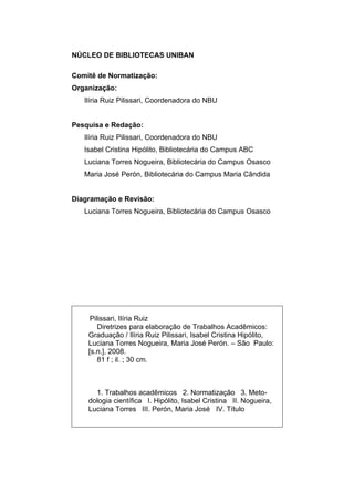 NÚCLEO DE BIBLIOTECAS UNIBAN

Comitê de Normatização:
Organização:
   Ilíria Ruiz Pilissari, Coordenadora do NBU


Pesquisa e Redação:
   Ilíria Ruiz Pilissari, Coordenadora do NBU
   Isabel Cristina Hipólito, Bibliotecária do Campus ABC
   Luciana Torres Nogueira, Bibliotecária do Campus Osasco
   Maria José Perón, Bibliotecária do Campus Maria Cândida


Diagramação e Revisão:
   Luciana Torres Nogueira, Bibliotecária do Campus Osasco




     Pilissari, Ilíria Ruiz
        Diretrizes para elaboração de Trabalhos Acadêmicos:
    Graduação / Ilíria Ruiz Pilissari, Isabel Cristina Hipólito,
    Luciana Torres Nogueira, Maria José Perón. – São Paulo:
    [s.n.], 2008.
        81 f ; il. ; 30 cm.



      1. Trabalhos acadêmicos 2. Normatização 3. Meto-
    dologia científica I. Hipólito, Isabel Cristina II. Nogueira,
    Luciana Torres III. Perón, Maria José IV. Título
 