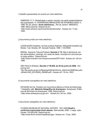 28


i) trabalho apresentado em evento em meio eletrônico


  SABROZA, P. C. Globalização e saúde: impacto nos perfis epidemiológicos
  das populações. In: CONGRESSO BRASILEIRO DE EPIDEMIOLOGIA, 4.,
  1998, Rio de Janeiro. Anais eletrônicos... Rio de Janeiro: ABRASCO,
  1998. Mesa-redonda. Disponível em:
  <http://www.abrasco.org.br/eventos/abrasco/php>. Acesso em: 17 jan.
  1999.



j) documento jurídico em meio eletrônico


  LEGISLAÇÃO brasileira: normas jurídicas federais, bibliografia brasileira de
  Direito. 7.ed. Brasília, DF. Senado Federal, 1999. 1 CD-ROM.

  BRASIL. Supremo Tribunal Federal. Súmula nº 14. Não é admissível, por
  ato administrativo, restringir, em razão de idade, inscrição em concurso pa-
  ra cargo público. Disponível em:
  <http://www.truenetm.com.br/jsumusurisnet/STF.html>. Acesso em: 29 nov.
  1998.

  SÃO PAULO (Estado). Decreto nº 50.929, de 30 de junho de 2006. Dis-
  ponível em:
  <ftp://ftp.saude.sp.gov.br/ftpsessp/bibliote/informe_eletronico/2006/iels.julho
  .06/iels124/E_DC-50929_300606.pdf>. Acesso em: 19 nov. 2007.



k) documento iconográfico em meio eletrônico


  ESTAÇÃO da Cia. Paulista com locomotiva elétrica e linhas de bitola larga.
  1 fotografia, p&b. Memória fotográfica de Araraquara. Araraquara: Prefei-
  tura do Município de Araraquara, 1999. Disponível em:
  <http://www.araraquara.sp.gov.br>. Acesso em: 05 nov. 2006.



l) documento cartográfico em meio eletrônico


  FLORIDA MUSEUM OF NATURAL HISTORY. 1931-2000 Brazil’s
  confirmed unprovoked shark attacks. Gainnesville, 2000. 1 mapa, color.
  Escala 1:40.000.000. Disponível em:
  <http://www.flmnh.ufl.edu/map/Brazil.jpg>. Acesso em: 15 jan. 2005.
 