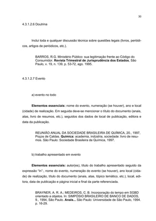 30


4.3.1.2.6 Doutrina




       Inclui toda e qualquer discussão técnica sobre questões legais (livros, periódi-
cos, artigos de periódicos, etc.).


         BARROS, R.G. Ministério Público: sua legitimação frente ao Código do
         Consumidor. Revista Trimestral de Jurisprudência dos Estados, São
         Paulo, v. 19, n. 139, p. 53-72, ago. 1995.



4.3.1.2.7 Evento




       a) evento no todo


       Elementos essenciais: nome do evento, numeração (se houver), ano e local
(cidade) de realização. Em seguida deve-se mencionar o título do documento (anais,
atas, livro de resumos, etc.), seguidos dos dados de local de publicação, editora e
data da publicação.


         REUNIÃO ANUAL DA SOCIEDADE BRASILEIRA DE QUÍMICA, 20., 1997,
         Poços de Caldas. Química: academia, indústria, sociedade: livro de resu-
         mos. São Paulo: Sociedade Brasileira de Química, 1997.



       b) trabalho apresentado em evento


       Elementos essenciais: autor(es), título do trabalho apresentado seguido da
expressão “In”:, nome do evento, numeração do evento (se houver), ano local (cida-
de) de realização, título do documento (anais, atas, tópico temático, etc.), local, edi-
tora, data de publicação e página inicial e final da parte referenciada.


         BRAYNER, A. R. A.; MEDEIROS, C. B. Incorporação do tempo em SGBD
         orientado a objetos. In: SIMPÓSIO BRASILEIRO DE BANCO DE DADOS,
         9., 1994, São Paulo. Anais... São Paulo: Universidade de São Paulo, 1994.
         p. 16-29.
 