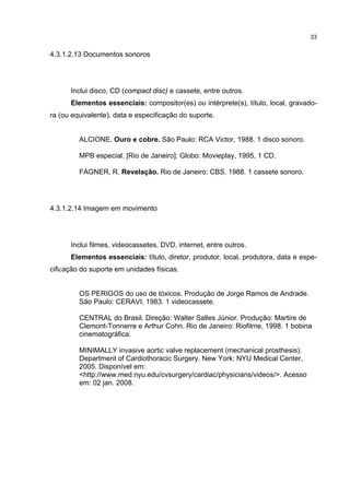 33


4.3.1.2.13 Documentos sonoros




      Inclui disco, CD (compact disc) e cassete, entre outros.
      Elementos essenciais: compositor(es) ou intérprete(s), título, local, gravado-
ra (ou equivalente), data e especificação do suporte.


         ALCIONE. Ouro e cobre. São Paulo: RCA Victor, 1988. 1 disco sonoro.

         MPB especial. [Rio de Janeiro]: Globo: Movieplay, 1995, 1 CD.

         FAGNER, R. Revelação. Rio de Janeiro: CBS, 1988. 1 cassete sonoro.




4.3.1.2.14 Imagem em movimento




      Inclui filmes, videocassetes, DVD, internet, entre outros.
      Elementos essenciais: título, diretor, produtor, local, produtora, data e espe-
cificação do suporte em unidades físicas.


         OS PERIGOS do uso de tóxicos. Produção de Jorge Ramos de Andrade.
         São Paulo: CERAVI, 1983. 1 videocassete.

         CENTRAL do Brasil. Direção: Walter Salles Júnior. Produção: Martire de
         Clemont-Tonnerre e Arthur Cohn. Rio de Janeiro: Riofilme, 1998. 1 bobina
         cinematográfica.

         MINIMALLY invasive aortic valve replacement (mechanical prosthesis).
         Department of Cardiothoracic Surgery. New York: NYU Medical Center,
         2005. Disponível em:
         <http://www.med.nyu.edu/cvsurgery/cardiac/physicians/videos/>. Acesso
         em: 02 jan. 2008.
 
