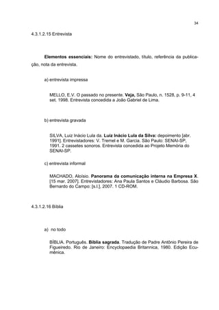 34


4.3.1.2.15 Entrevista




      Elementos essenciais: Nome do entrevistado, título, referência da publica-
ção, nota da entrevista.


      a) entrevista impressa


         MELLO, E.V. O passado no presente. Veja, São Paulo, n. 1528, p. 9-11, 4
         set. 1998. Entrevista concedida a João Gabriel de Lima.



      b) entrevista gravada


         SILVA, Luiz Inácio Lula da. Luiz Inácio Lula da Silva: depoimento [abr.
         1991]. Entrevistadores: V. Tremel e M. Garcia. São Paulo: SENAI-SP,
         1991. 2 cassetes sonoros. Entrevista concedida ao Projeto Memória do
         SENAI-SP.

      c) entrevista informal

         MACHADO, Aloísio. Panorama da comunicação interna na Empresa X.
         [15 mar. 2007]. Entrevistadores: Ana Paula Santos e Cláudio Barbosa. São
         Bernardo do Campo: [s.l.], 2007. 1 CD-ROM.



4.3.1.2.16 Bíblia




      a) no todo

         BÍBLIA. Português. Bíblia sagrada. Tradução de Padre Antônio Pereira de
         Figueiredo. Rio de Janeiro: Encyclopaedia Britannica, 1980. Edição Ecu-
         mênica.
 