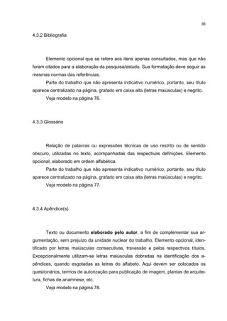36


4.3.2 Bibliografia




       Elemento opcional que se refere aos itens apenas consultados, mas que não
foram citados para a elaboração da pesquisa/estudo. Sua formatação deve seguir as
mesmas normas das referências.
       Parte do trabalho que não apresenta indicativo numérico, portanto, seu título
aparece centralizado na página, grafado em caixa alta (letras maiúsculas) e negrito.
       Veja modelo na página 76.




4.3.3 Glossário




       Relação de palavras ou expressões técnicas de uso restrito ou de sentido
obscuro, utilizadas no texto, acompanhadas das respectivas definições. Elemento
opcional, elaborado em ordem alfabética.
       Parte do trabalho que não apresenta indicativo numérico, portanto, seu título
aparece centralizado na página, grafado em caixa alta (letras maiúsculas) e negrito.
       Veja modelo na página 77.




4.3.4 Apêndice(s)




       Texto ou documento elaborado pelo autor, a fim de complementar sua ar-
gumentação, sem prejuízo da unidade nuclear do trabalho. Elemento opcional, iden-
tificado por letras maiúsculas consecutivas, travessão e pelos respectivos títulos.
Excepcionalmente utilizam-se letras maiúsculas dobradas na identificação dos a-
pêndices, quando esgotadas as letras do alfabeto. Aqui devem ser colocados os
questionários, termos de autorização para publicação de imagem, plantas de arquite-
tura, fichas de anamnese, etc.
       Veja modelo na página 78.
 