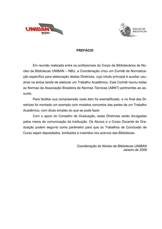 PREFÁCIO



         Em reunião realizada entre os profissionais do Corpo de Bibliotecários do Nú-
cleo de Bibliotecas UNIBAN – NBU, a Coordenação criou um Comitê de Normatiza-
ção específico para elaboração destas Diretrizes, cujo intuito principal é auxiliar usu-
ários na árdua tarefa de elaborar um Trabalho Acadêmico. Este Comitê reuniu todas
as Normas da Associação Brasileira de Normas Técnicas (ABNT) pertinentes ao as-
sunto.
         Para facilitar sua compreensão cada item foi exemplificado, e no final das Di-
retrizes foi montado um exemplo com modelos concretos das partes de um Trabalho
Acadêmico, com dicas simples do que se pode fazer.
         Com o apoio do Conselho de Graduação, estas Diretrizes serão divulgadas
pelos meios de comunicação da Instituição. Os Alunos e o Corpo Docente de Gra-
duação podem segui-lo como parâmetro para que os Trabalhos de Conclusão de
Curso sejam depositados, tombados e inseridos nos acervos das Bibliotecas.



                                       Coordenação do Núcleo de Bibliotecas UNIBAN
                                                                    Janeiro de 2008
 