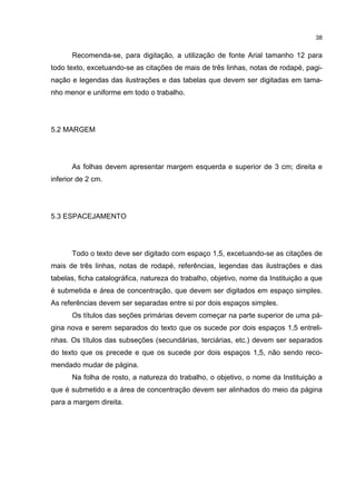 38


      Recomenda-se, para digitação, a utilização de fonte Arial tamanho 12 para
todo texto, excetuando-se as citações de mais de três linhas, notas de rodapé, pagi-
nação e legendas das ilustrações e das tabelas que devem ser digitadas em tama-
nho menor e uniforme em todo o trabalho.




5.2 MARGEM




      As folhas devem apresentar margem esquerda e superior de 3 cm; direita e
inferior de 2 cm.




5.3 ESPACEJAMENTO




      Todo o texto deve ser digitado com espaço 1,5, excetuando-se as citações de
mais de três linhas, notas de rodapé, referências, legendas das ilustrações e das
tabelas, ficha catalográfica, natureza do trabalho, objetivo, nome da Instituição a que
é submetida e área de concentração, que devem ser digitados em espaço simples.
As referências devem ser separadas entre si por dois espaços simples.
      Os títulos das seções primárias devem começar na parte superior de uma pá-
gina nova e serem separados do texto que os sucede por dois espaços 1,5 entreli-
nhas. Os títulos das subseções (secundárias, terciárias, etc.) devem ser separados
do texto que os precede e que os sucede por dois espaços 1,5, não sendo reco-
mendado mudar de página.
      Na folha de rosto, a natureza do trabalho, o objetivo, o nome da Instituição a
que é submetido e a área de concentração devem ser alinhados do meio da página
para a margem direita.
 