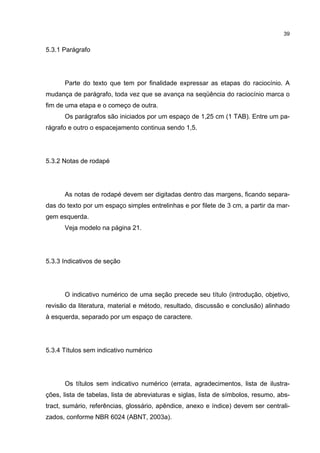 39


5.3.1 Parágrafo




      Parte do texto que tem por finalidade expressar as etapas do raciocínio. A
mudança de parágrafo, toda vez que se avança na seqüência do raciocínio marca o
fim de uma etapa e o começo de outra.
      Os parágrafos são iniciados por um espaço de 1,25 cm (1 TAB). Entre um pa-
rágrafo e outro o espacejamento continua sendo 1,5.




5.3.2 Notas de rodapé




      As notas de rodapé devem ser digitadas dentro das margens, ficando separa-
das do texto por um espaço simples entrelinhas e por filete de 3 cm, a partir da mar-
gem esquerda.
      Veja modelo na página 21.




5.3.3 Indicativos de seção




      O indicativo numérico de uma seção precede seu título (introdução, objetivo,
revisão da literatura, material e método, resultado, discussão e conclusão) alinhado
à esquerda, separado por um espaço de caractere.




5.3.4 Títulos sem indicativo numérico




      Os títulos sem indicativo numérico (errata, agradecimentos, lista de ilustra-
ções, lista de tabelas, lista de abreviaturas e siglas, lista de símbolos, resumo, abs-
tract, sumário, referências, glossário, apêndice, anexo e índice) devem ser centrali-
zados, conforme NBR 6024 (ABNT, 2003a).
 