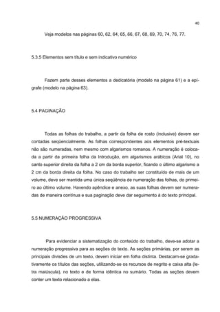40


      Veja modelos nas páginas 60, 62, 64, 65, 66, 67, 68, 69, 70, 74, 76, 77.




5.3.5 Elementos sem título e sem indicativo numérico




      Fazem parte desses elementos a dedicatória (modelo na página 61) e a epí-
grafe (modelo na página 63).




5.4 PAGINAÇÃO




      Todas as folhas do trabalho, a partir da folha de rosto (inclusive) devem ser
contadas seqüencialmente. As folhas correspondentes aos elementos pré-textuais
não são numeradas, nem mesmo com algarismos romanos. A numeração é coloca-
da a partir da primeira folha da Introdução, em algarismos arábicos (Arial 10), no
canto superior direito da folha a 2 cm da borda superior, ficando o último algarismo a
2 cm da borda direita da folha. No caso do trabalho ser constituído de mais de um
volume, deve ser mantida uma única seqüência de numeração das folhas, do primei-
ro ao último volume. Havendo apêndice e anexo, as suas folhas devem ser numera-
das de maneira contínua e sua paginação deve dar seguimento à do texto principal.




5.5 NUMERAÇÃO PROGRESSIVA




       Para evidenciar a sistematização do conteúdo do trabalho, deve-se adotar a
numeração progressiva para as seções do texto. As seções primárias, por serem as
principais divisões de um texto, devem iniciar em folha distinta. Destacam-se grada-
tivamente os títulos das seções, utilizando-se os recursos de negrito e caixa alta (le-
tra maiúscula), no texto e de forma idêntica no sumário. Todas as seções devem
conter um texto relacionado a elas.
 