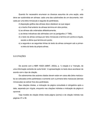 41


      Quando for necessário enumerar os diversos assuntos de uma seção, esta
deve ser subdividida em alíneas: cada uma das subdivisões de um documento, indi-
cada por uma letra minúscula e seguida de parênteses.
      A disposição gráfica das alíneas deve obedecer ao que segue:
      a) o trecho final anterior às alíneas termina em dois pontos;
      b) as alíneas são ordenadas alfabeticamente;
      c) as letras indicativas são alinhadas com os parágrafos (1 TAB);
      d) o texto da alínea começa por letra minúscula e termina em ponto-e-vírgula,
            exceto a última que termina em ponto;
      e) a segunda e as seguintes linhas do texto da alínea começam sob a primei-
            ra letra do texto da própria alínea.




5.6 CITAÇÕES




      De acordo com a NBR 10520 (ABNT, 2002a, p. 1) citação é a “menção, de
uma informação extraída de outra fonte”. A apresentação no texto deve acontecer de
acordo com o tipo de citação.
      Os sobrenomes dos autores citados devem estar em caixa alta (letra maiúscu-
la) se colocados entre parênteses e somente com a primeira letra maiúscula (demais
minúsculas) se estiver fora dos parênteses.
      Nas citações diretas, a indicação da página consultada é obrigatória após a
data, separada por vírgula, enquanto nas citações indiretas a indicação da página é
opcional.
      Veja modelo de citação direta nesta página (acima) e de citação indireta nas
páginas 37 e 38.
 