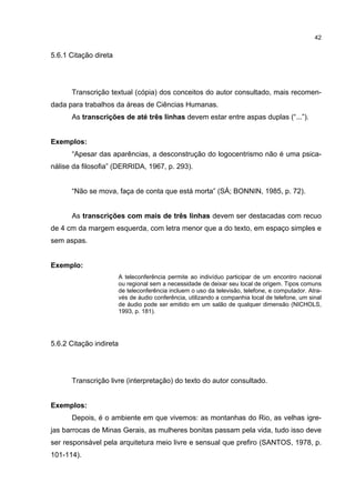 42


5.6.1 Citação direta




      Transcrição textual (cópia) dos conceitos do autor consultado, mais recomen-
dada para trabalhos da áreas de Ciências Humanas.
      As transcrições de até três linhas devem estar entre aspas duplas (“...”).


Exemplos:
      “Apesar das aparências, a desconstrução do logocentrismo não é uma psica-
nálise da filosofia” (DERRIDA, 1967, p. 293).


      “Não se mova, faça de conta que está morta” (SÁ; BONNIN, 1985, p. 72).


      As transcrições com mais de três linhas devem ser destacadas com recuo
de 4 cm da margem esquerda, com letra menor que a do texto, em espaço simples e
sem aspas.


Exemplo:
                         A teleconferência permite ao indivíduo participar de um encontro nacional
                         ou regional sem a necessidade de deixar seu local de origem. Tipos comuns
                         de teleconferência incluem o uso da televisão, telefone, e computador. Atra-
                         vés de áudio conferência, utilizando a companhia local de telefone, um sinal
                         de áudio pode ser emitido em um salão de qualquer dimensão (NICHOLS,
                         1993, p. 181).




5.6.2 Citação indireta




      Transcrição livre (interpretação) do texto do autor consultado.


Exemplos:
      Depois, é o ambiente em que vivemos: as montanhas do Rio, as velhas igre-
jas barrocas de Minas Gerais, as mulheres bonitas passam pela vida, tudo isso deve
ser responsável pela arquitetura meio livre e sensual que prefiro (SANTOS, 1978, p.
101-114).
 