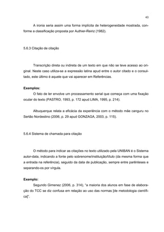 43


        A ironia seria assim uma forma implícita de heterogeneidade mostrada, con-
forme a classificação proposta por Authier-Reiriz (1982).




5.6.3 Citação de citação




        Transcrição direta ou indireta de um texto em que não se teve acesso ao ori-
ginal. Neste caso utiliza-se a expressão latina apud entre o autor citado e o consul-
tado, este último é aquele que vai aparecer em Referências.


Exemplos:
        O fato de ler envolve um processamento serial que começa com uma fixação
ocular do texto (PASTRO, 1993, p. 172 apud LIMA, 1995, p. 214).


        Albuquerque relata a eficácia da experiência com o método mãe canguru no
Sertão Nordestino (2006, p. 29 apud GONZAGA, 2003, p. 115).




5.6.4 Sistema de chamada para citação




        O método para indicar as citações no texto utilizado pela UNIBAN é o Sistema
autor-data, indicando a fonte pelo sobrenome/instituição/título (da mesma forma que
a entrada na referência), seguido da data de publicação, sempre entre parênteses e
separando-os por vírgula.


Exemplo:
        Segundo Gimenez (2006, p. 314), “a maioria dos alunos em fase de elabora-
ção do TCC se diz confusa em relação ao uso das normas [de metodologia científi-
ca]”.
 